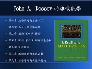 John A. Dossey 的離散數學
● 第一章 組合問題與方法入門
● 第二章 集合、關係與函數
● 第三章 圖論 第四章 樹論
● 第五章 配對 第六章 網路流量分析
● 第七章 計數技術
● 第八章 遞迴關係與生成函數
● 第九章 組合電路與有限狀態機
 