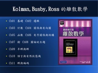 Kolman,Busby,Ross 的離散數學
● Ch01 基礎 Ch02 邏輯
● Ch03 計數 Ch04 關係與有向圖
● Ch05 函數 Ch06 有序關係與結構
● Ch07 樹 Ch08 圖論的主題
● Ch09 半群與群
● Ch10 語言與有限狀態機
● Ch11 群與編碼
 
