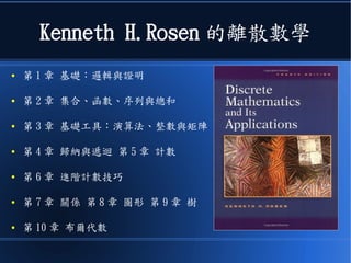 Kenneth H.Rosen 的離散數學
● 第 1 章 基礎：邏輯與證明
● 第 2 章 集合、函數、序列與總和
● 第 3 章 基礎工具：演算法、整數與矩陣
● 第 4 章 歸納與遞迴 第 5 章 計數
● 第 6 章 進階計數技巧
● 第 7 章 關係 第 8 章 圖形 第 9 章 樹
● 第 10 章 布爾代數
 