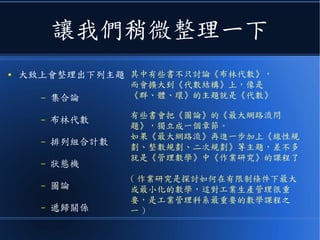 讓我們稍微整理一下
● 大致上會整理出下列主題
– 集合論
– 布林代數
– 排列組合計數
– 狀態機
– 圖論
– 遞歸關係
其中有些書不只討論《布林代數》，
而會擴大到《代數結構》上，像是
《群、體、環》的主題就是《代數》
有些書會把《圖論》的《最大網路流問
題》，獨立成一個章節。
如果《最大網路流》再進一步加上《線性規
劃、整數規劃、二次規劃》等主題，差不多
就是《管理數學》中《作業研究》的課程了
( 作業研究是探討如何在有限制條件下最大
或最小化的數學，這對工業生產管理很重
要，是工業管理科系最重要的數學課程之
一 )
 