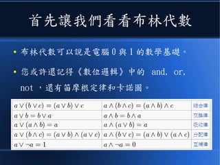 首先讓我們看看布林代數
● 布林代數可以說是電腦 0 與 1 的數學基礎。
● 您或許還記得《數位邏輯》中的 and, or,
not ，還有笛摩根定律和卡諾圖。
 