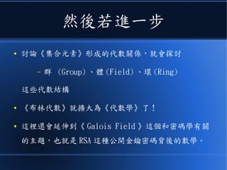 然後若進一步
● 討論《集合元素》形成的代數關係，就會探討
– 群 (Group) 、體 (Field) 、環 (Ring)
這些代數結構
● 《布林代數》就擴大為《代數學》了！
● 這裡還會延伸到《 Galois Field 》這個和密碼學有關
的主題，也就是 RSA 這種公開金鑰密碼背後的數學。
 