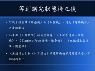 狀態機與演算法的關係
● 同樣的，如果不是用《電路》，也可以直接用《程式》
寫出狀態機，這樣只要用簡單的幾個狀態就能完成系
統，對記憶體的要求會非常的低。
● 像是《淘寶網》之類的大型網站，聽說為了降低伺服器
的負擔，大量的採用狀態機架構來處理請求。
● 而且狀態機的觀念在編譯器的《 LR 語法剖析器》當中
也有用到。
 