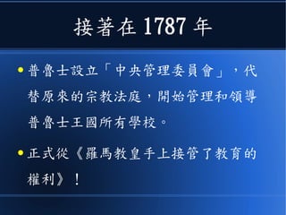 接著在 1787 年
● 普魯士設立「中央管理委員會」，代
替原來的宗教法庭，開始管理和領導
普魯士王國所有學校。
● 正式從《羅馬教皇手上接管了教育的
權利》！
 