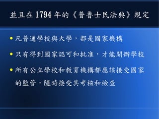 並且在 1794 年的《普魯士民法典》規定
● 凡普通學校與大學，都是國家機構
● 只有得到國家認可和批准，才能開辦學校
● 所有公立學校和教育機構都應該接受國家
的監管，隨時接受其考核和檢查
 