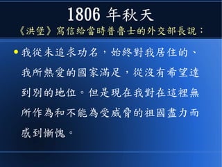 1806 年秋天
《洪堡》寫信給當時普魯士的外交部長說：
● 我從未追求功名，始終對我居住的、
我所熱愛的國家滿足，從沒有希望達
到別的地位。但是現在我對在這裡無
所作為和不能為受威脅的祖國盡力而
感到慚愧。
 