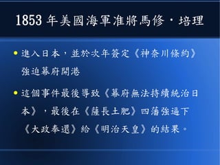 1853 年美國海軍准將馬修 · 培理
● 進入日本，並於次年簽定《神奈川條約》
強迫幕府開港
● 這個事件最後導致《幕府無法持續統治日
本》，最後在《薩長土肥》四藩強逼下
《大政奉還》給《明治天皇》的結果。
 