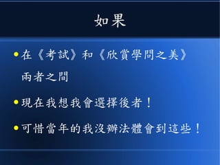 如果
● 在《考試》和《欣賞學問之美》
兩者之間
● 現在我想我會選擇後者！
● 可惜當年的我沒辦法體會到這些！
 
