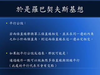於是羅巴契夫斯基想
● 平行公設：
若兩條直線都與第三條直線相交，並且在同一邊的內角
之和小於兩個直角，則這兩條直線在這一邊必定相交。
● 如果把平行公設反過來，那就可能是：
通過線外一點可以做無限多條直線與該線平行
( 此處的平行代表不會有交點 )
 