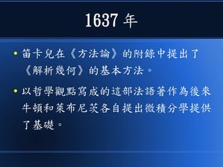 1637 年
● 笛卡兒在《方法論》的附錄中提出了
《解析幾何》的基本方法。
● 以哲學觀點寫成的這部法語著作為後來
牛頓和萊布尼茨各自提出微積分學提供
了基礎。
 