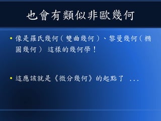 也會有類似非歐幾何
● 像是羅氏幾何 ( 雙曲幾何 ) 、黎曼幾何 ( 橢
圓幾何 ) 這樣的幾何學！
● 這應該就是《微分幾何》的起點了 ...
 