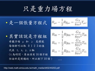 只是重力場方程
● 是一個張量方程式
● 其實該說是方程組
希臘字母 µ 和 ν 是標號
每個都可以取 0 1 2 3 的值
代表 t, x, y, z 軸
(t 為時間，原本該有 16 個方程
但由於是對稱的，所以剩下 10 個 ) ….
http://web.math.sinica.edu.tw/math_media/d402/40202.pdf
 
