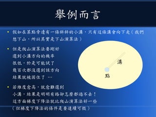 舉例而言
● 假如在某點旁邊有一條斜斜的小溝，只有這條溝會向下走 ( 我們
想下山，所以其實是下山演算法 )
● 但是爬山演算法要剛好
選到小溝方向的機率
很低，於是可能試了
幾百次都沒選到該方向
結果就被困住了 …
● 若維度愈高，就愈難選到
小溝，結果是明明有路卻怎麼都過不去！
這方面梯度下降法就比爬山演算法好一些
( 但梯度下降法的條件是要連續可微 )
點
溝
 