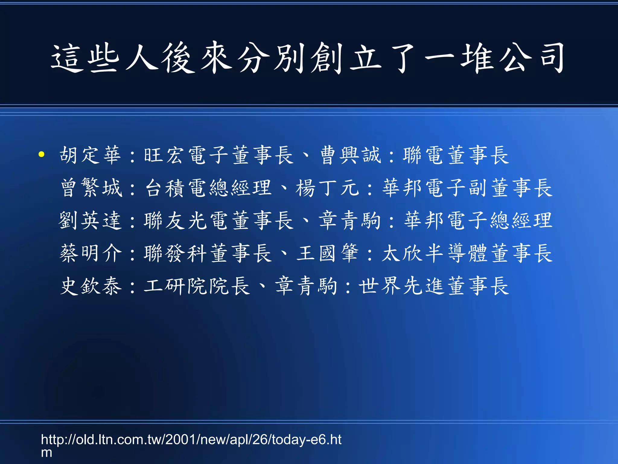 這些人後來分別創立了一堆公司
● 胡定華 : 旺宏電子董事長、曹興誠 : 聯電董事長
曾繁城 : 台積電總經理、楊丁元 : 華邦電子副董事長
劉英達 : 聯友光電董事長、章青駒 : 華邦電子總經理
蔡明介 : 聯發科董事長、王國肇 : 太欣半導體董事長
史欽泰 : 工研院院長、章青駒 : 世界先進董事長
http://old.ltn.com.tw/2001/new/apl/26/today-e6.ht
m
 