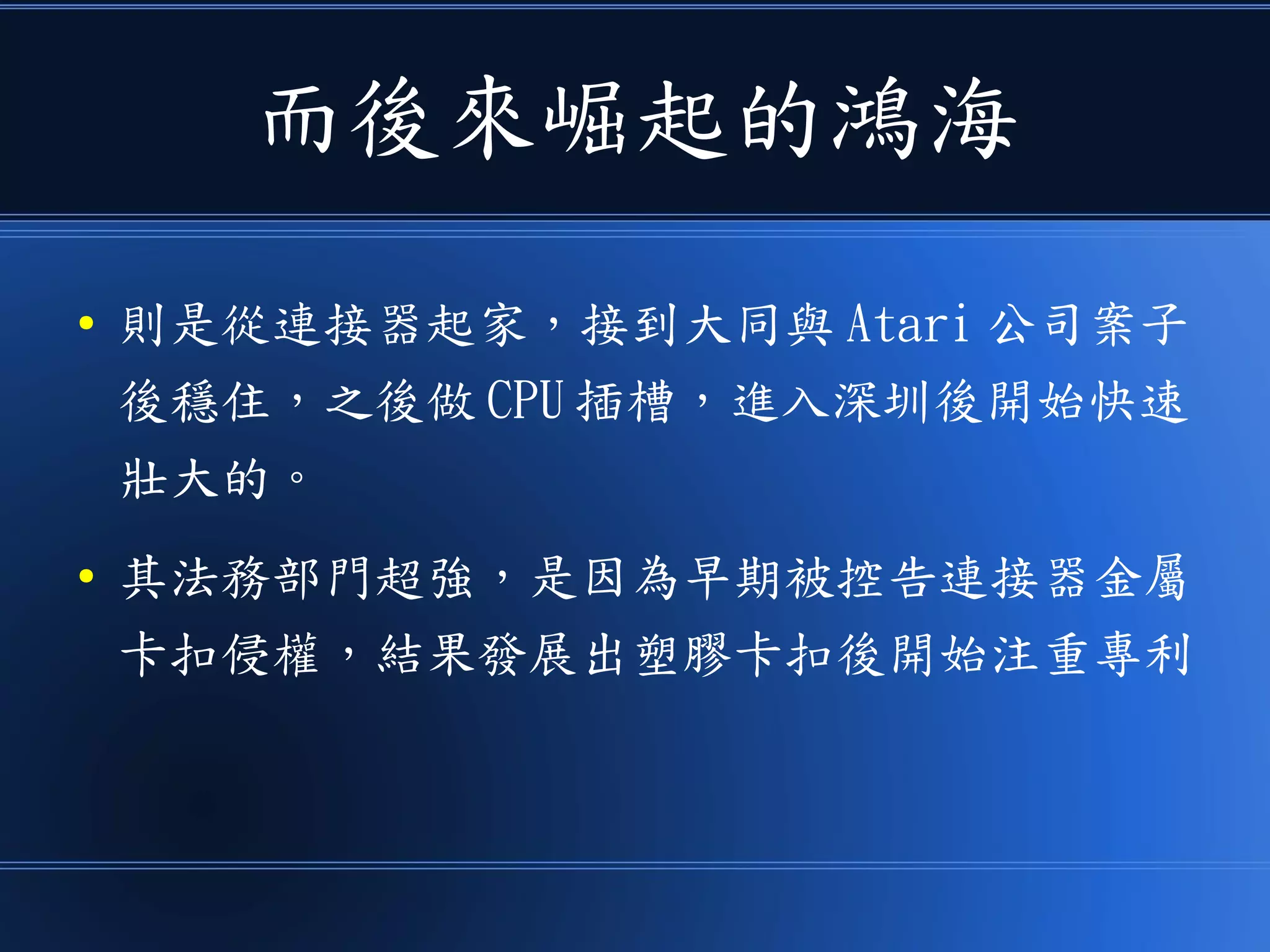 而後來崛起的鴻海
● 則是從連接器起家，接到大同與 Atari 公司案子
後穩住，之後做 CPU 插槽，進入深圳後開始快速
壯大的。
● 其法務部門超強，是因為早期被控告連接器金屬
卡扣侵權，結果發展出塑膠卡扣後開始注重專利
 