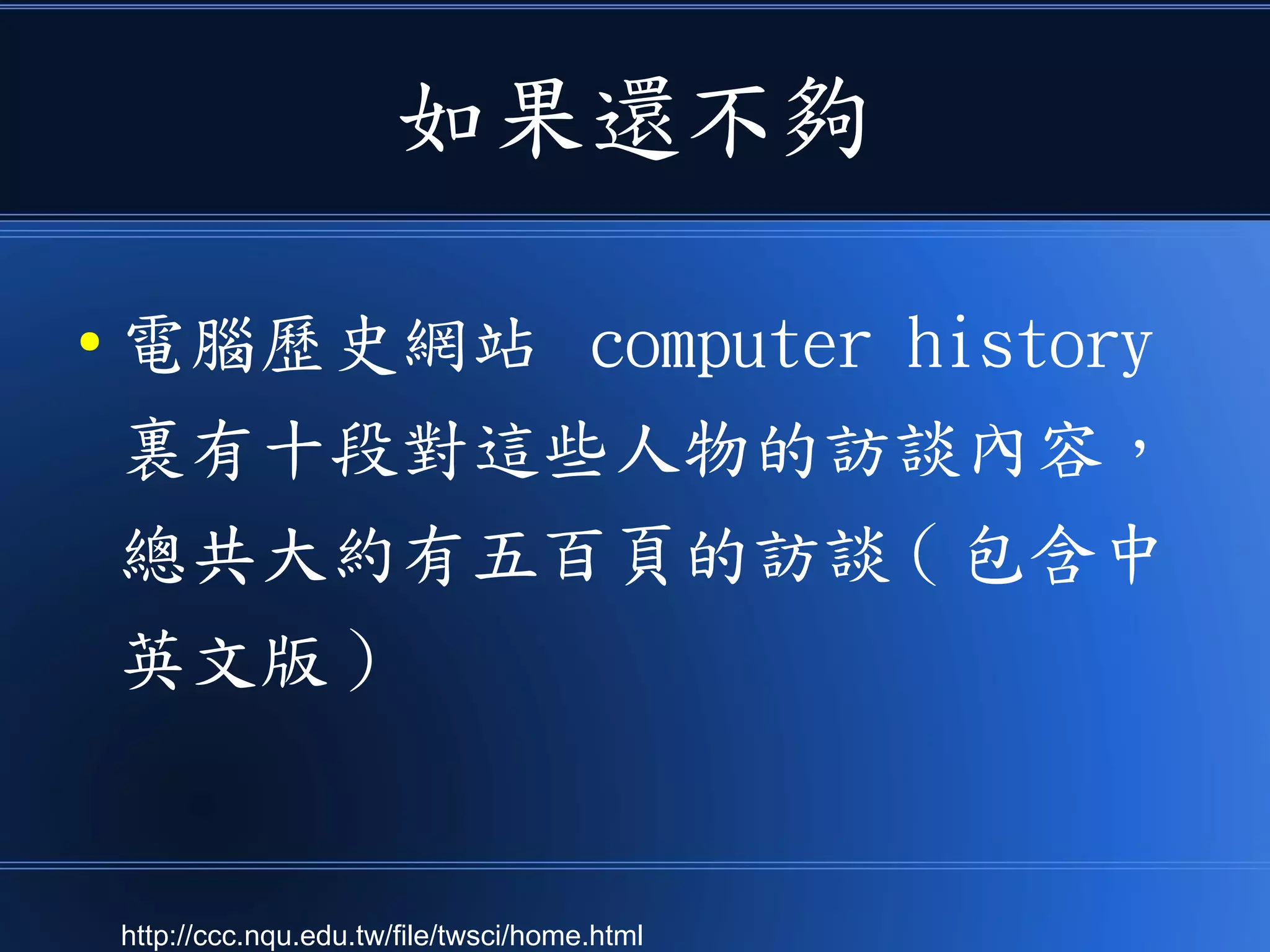 如果還不夠
● 電腦歷史網站 computer history
裏有十段對這些人物的訪談內容，
總共大約有五百頁的訪談 ( 包含中
英文版 )
http://ccc.nqu.edu.tw/file/twsci/home.html
 