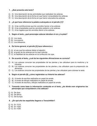  
	
  
	
  
1. ¿Qué presenta este texto?
A) Una descripción de las actividades que realizaban los aztecas.
B) Una descripción de la forma en que fueron conquistados los aztecas.
C) Una descripción de la forma en que fueron educados los aztecas.
2. ¿A qué hace referencia la palabra subrayada en el párrafo [1]?
A) A las contribuciones que los vencidos hacían a los aztecas.
B) A las propiedades que los vencidos cedieron a los aztecas.
C) A los regalos que los vencidos dieron a los aztecas.
3. Según el texto, ¿qué personajes aztecas labraban el oro y la plata?
A) Los reyes.
B) Los joyeros.
C) Los artesanos.
4. De forma general, el párrafo [3] hace referencia a:
A) el uso que los aztecas daban al algodón.
B) el gusto de los aztecas por la ropa colorida.
C) la habilidad de los aztecas en la confección de ropa.
5. De acuerdo al texto, ¿cuál de las siguientes afirmaciones es correcta?
A) Los aztecas conocían las propiedades de las plantas y las utilizaban para la medicina y la
industria.
B) Los aztecas conocían las propiedades de las plantas y las utilizaban para la preparación de
alimentos.
C) Los aztecas conocían las propiedades de las plantas y las utilizaban para colorear la seda.
6. Según el párrafo [8], ¿cómo registraban su historia los aztecas?
A) A través de escritos realizados en papel de amate.
B) A través de dibujos realizados en papel de amate.
C) A través de escritos y dibujos realizados en papel de amate.
7. Tomando como base la información contenida en el texto, ¿de dónde eran originarios los
personajes que conquistaron a los aztecas?
A) De Asia.
B) De África.
C) De Europa.
8. ¿En qué año los españoles llegaron a Tenochtitlán?
A) En 1519.
B) En 1529.
C) En 1539.
 