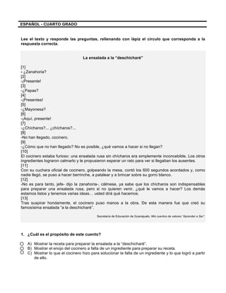  
	
  
	
  
ESPAÑOL - CUARTO GRADO
Lee el texto y responde las preguntas, rellenando con lápiz el círculo que corresponda a la
respuesta correcta.
La ensalada a la “deschicharé”
[1]
- ¿Zanahoria?
[2]
-¡Presente!
[3]
-¿Papas?
[4]
-¡Presentes!
[5]
-¿Mayonesa?
[6]
-¡Aquí, presente!
[7]
-¿Chícharos?... ¿chícharos?...
[8]
-No han llegado, cocinero.
[9]
-¿Cómo que no han llegado? No es posible, ¿qué vamos a hacer si no llegan?
[10]
El cocinero estaba furioso: una ensalada rusa sin chícharos era simplemente inconcebible. Los otros
ingredientes lograron calmarlo y le propusieron esperar un rato para ver si llegaban los ausentes.
[11]
Con su cuchara oficial de cocinero, golpeando la mesa, contó los 600 segundos acordados y, como
nadie llegó, se puso a hacer berrinche, a patalear y a brincar sobre su gorro blanco.
[12]
-No es para tanto, jefe- dijo la zanahoria-, cálmese, ya sabe que los chícharos son indispensables
para preparar una ensalada rusa, pero si no quieren venir, ¿qué le vamos a hacer? Los demás
estamos listos y tenemos varias ideas… usted dirá qué hacemos.
[13]
Tras suspirar hondamente, el cocinero puso manos a la obra. De esta manera fue que creó su
famosísima ensalada “a la deschicharé”.
Secretaría de Educación de Guanajuato. Mis cuentos de valores “Aprender a Ser”.
1. ¿Cuál es el propósito de este cuento?
A) Mostrar la receta para preparar la ensalada a la “deschicharé”.
B) Mostrar el enojo del cocinero a falta de un ingrediente para preparar su receta.
C) Mostrar lo que el cocinero hizo para solucionar la falta de un ingrediente y lo que logró a partir
de ello.
 