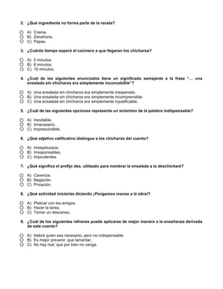  
	
  
	
  
2. ¿Qué ingrediente no forma parte de la receta?
A) Crema.
B) Zanahoria.
C) Papas.
3. ¿Cuánto tiempo esperó el cocinero a que llegaran los chícharos?
A) 5 minutos.
B) 6 minutos.
C) 10 minutos.
4. ¿Cuál de los siguientes enunciados tiene un significado semejante a la frase “… una
ensalada sin chícharos era simplemente inconcebible”?
A) Una ensalada sin chícharos era simplemente inesperado.
B) Una ensalada sin chícharos era simplemente incomprensible.
C) Una ensalada sin chícharos era simplemente injustificable.
5. ¿Cuál de las siguientes opciones representa un sinónimo de la palabra indispensable?
A) Inevitable.
B) Innecesario.
C) Imprescindible.
6. ¿Qué adjetivo calificativo distingue a los chícharos del cuento?
A) Irrespetuosos.
B) Irresponsables.
C) Imprudentes.
7. ¿Qué significa el prefijo des, utilizado para nombrar la ensalada a la deschicharé?
A) Carencia.
B) Negación.
C) Privación.
8. ¿Qué actividad iniciarías diciendo ¡Pongamos manos a la obra!?
A) Platicar con los amigos.
B) Hacer la tarea.
C) Tomar un descanso.
9. ¿Cuál de los siguientes refranes puede aplicarse de mejor manera a la enseñanza derivada
de este cuento?
A) Habrá quien sea necesario, pero no indispensable.
B) Es mejor prevenir, que lamentar.
C) No hay mal, que por bien no venga.
	
  
	
  
 