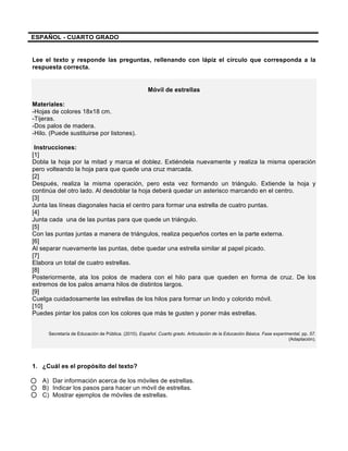  
	
  
	
  
ESPAÑOL - CUARTO GRADO
	
  
Lee el texto y responde las preguntas, rellenando con lápiz el círculo que corresponda a la
respuesta correcta.
	
  
Móvil de estrellas
Materiales:
-Hojas de colores 18x18 cm.
-Tijeras.
-Dos palos de madera.
-Hilo. (Puede sustituirse por listones).
Instrucciones:
[1]
Dobla la hoja por la mitad y marca el doblez. Extiéndela nuevamente y realiza la misma operación
pero volteando la hoja para que quede una cruz marcada.
[2]
Después, realiza la misma operación, pero esta vez formando un triángulo. Extiende la hoja y
continúa del otro lado. Al desdoblar la hoja deberá quedar un asterisco marcando en el centro.
[3]
Junta las líneas diagonales hacia el centro para formar una estrella de cuatro puntas.
[4]
Junta cada una de las puntas para que quede un triángulo.
[5]
Con las puntas juntas a manera de triángulos, realiza pequeños cortes en la parte externa.
[6]
Al separar nuevamente las puntas, debe quedar una estrella similar al papel picado.
[7]
Elabora un total de cuatro estrellas.
[8]
Posteriormente, ata los polos de madera con el hilo para que queden en forma de cruz. De los
extremos de los palos amarra hilos de distintos largos.
[9]
Cuelga cuidadosamente las estrellas de los hilos para formar un lindo y colorido móvil.
[10]
Puedes pintar los palos con los colores que más te gusten y poner más estrellas.
Secretaría de Educación de Pública. (2010). Español. Cuarto grado. Articulación de la Educación Básica. Fase experimental, pp. 57.
(Adaptación).
1. ¿Cuál es el propósito del texto?
A) Dar información acerca de los móviles de estrellas.
B) Indicar los pasos para hacer un móvil de estrellas.
C) Mostrar ejemplos de móviles de estrellas.
 