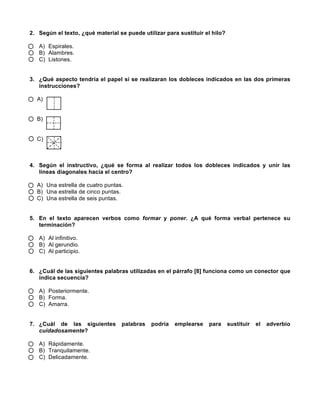  
	
  
	
  
2. Según el texto, ¿qué material se puede utilizar para sustituir el hilo?
A) Espirales.
B) Alambres.
C) Listones.
3. ¿Qué aspecto tendría el papel si se realizaran los dobleces indicados en las dos primeras
instrucciones?
A)
B)
C)
4. Según el instructivo, ¿qué se forma al realizar todos los dobleces indicados y unir las
líneas diagonales hacia el centro?
A) Una estrella de cuatro puntas.
B) Una estrella de cinco puntas.
C) Una estrella de seis puntas.
5. En el texto aparecen verbos como formar y poner. ¿A qué forma verbal pertenece su
terminación?
A) Al infinitivo.
B) Al gerundio.
C) Al participio.
6. ¿Cuál de las siguientes palabras utilizadas en el párrafo [8] funciona como un conector que
indica secuencia?
A) Posteriormente.
B) Forma.
C) Amarra.
7. ¿Cuál de las siguientes palabras podría emplearse para sustituir el adverbio
cuidadosamente?
A) Rápidamente.
B) Tranquilamente.
C) Delicadamente.
 
