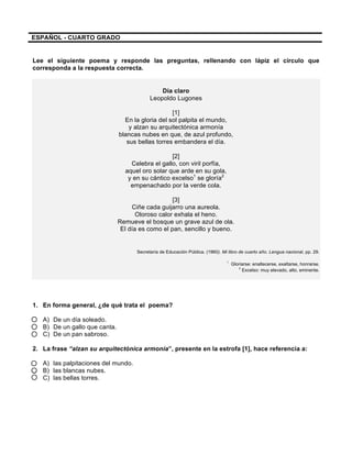  
	
  
	
  
ESPAÑOL - CUARTO GRADO
Lee el siguiente poema y responde las preguntas, rellenando con lápiz el círculo que
corresponda a la respuesta correcta.
Día claro
Leopoldo Lugones
[1]
En la gloria del sol palpita el mundo,
y alzan su arquitectónica armonía
blancas nubes en que, de azul profundo,
sus bellas torres embandera el día.
[2]
Celebra el gallo, con viril porfía,
aquel oro solar que arde en su gola,
y en su cántico excelso1
se gloría2
empenachado por la verde cola.
[3]
Ciñe cada guijarro una aureola.
Oloroso calor exhala el heno.
Remueve el bosque un grave azul de ola.
El día es como el pan, sencillo y bueno.
Secretaría de Educación Pública. (1960). Mi libro de cuarto año. Lengua nacional, pp. 29.
1
Gloriarse: enaltecerse, exaltarse, honrarse.
2
Excelso: muy elevado, alto, eminente.
1. En forma general, ¿de qué trata el poema?
A) De un día soleado.
B) De un gallo que canta.
C) De un pan sabroso.
2. La frase “alzan su arquitectónica armonía”, presente en la estrofa [1], hace referencia a:
A) las palpitaciones del mundo.
B) las blancas nubes.
C) las bellas torres.
 