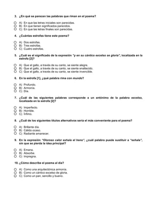  
	
  
	
  
3. ¿En qué se parecen las palabras que riman en el poema?
A) En que las letras iniciales son parecidas.
B) En que tienen significados parecidos.
C) En que las letras finales son parecidas.
4. ¿Cuántas estrofas tiene este poema?
A) Dos estrofas.
B) Tres estrofas.
C) Cuatro estrofas.
5. ¿Cuál es el significado de la expresión “y en su cántico excelso se gloría”, localizada en la
estrofa [2]?
A) Que el gallo, a través de su canto, se siente alegre.
B) Que el gallo, a través de su canto, se siente enaltecido.
C) Que el gallo, a través de su canto, se siente invencible.
6. En la estrofa [1], ¿qué palabra rima con mundo?
A) Profundo.
B) Armonía.
C) Día.
7. ¿Cuál de las siguientes palabras corresponde a un antónimo de la palabra excelso,
localizada en la estrofa [2]?
A) Imperfecto.
B) Horrible.
C) Ínfimo.
8. ¿Cuál de los siguientes títulos alternativos sería el más conveniente para el poema?
A) Brillante día.
B) Cálido ocaso.
C) Radiante amanecer.
9. En la expresión “Oloroso calor exhala el heno”, ¿cuál palabra puede sustituir a “exhala”,
sin que se pierda la idea principal?
A) Emana.
B) Absorbe.
C) Impregna.
10. ¿Cómo describe el poema al día?
A) Como una arquitectónica armonía.
B) Como un cántico excelso de gloria.
C) Como un pan, sencillo y bueno.
 