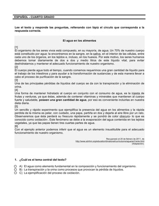  
	
  
	
  
ESPAÑOL - CUARTO GRADO
Lee el texto y responde las preguntas, rellenando con lápiz el círculo que corresponda a la
respuesta correcta.
El agua en los alimentos
[1]
El organismo de los seres vivos está compuesto, en su mayoría, de agua.	
  Un 70% de nuestro cuerpo
está constituido por agua: la encontramos en la sangre, en la saliva, en el interior de las células, entre
cada uno de los órganos, en los tejidos e, incluso, en los huesos. Por este motivo, los seres humanos
debemos tomar diariamente de dos a dos y medio litros de este líquido vital, para evitar
deshidratarnos y mantener el adecuado funcionamiento de nuestro organismo.
[2]
El cuerpo pierde agua todo el tiempo, cuando comemos requerimos una gran cantidad de líquido para
el trabajo de los intestinos y para ayudar a la transformación de sustancias y de esta manera llevar a
cabo el proceso de purificación de la sangre.
[3]
Una de las principales pérdidas de líquidos del cuerpo se da con la transpiración y la eliminación de
orina.
[4]
Una forma de mantener hidratado al cuerpo en conjunto con el consumo de agua, es la injesta de
frutas y verduras, ya que éstas, además de contener vitaminas y minerales que mantienen al cuerpo
fuerte y saludable, poseen una gran cantidad de agua, por eso es conveniente incluirlas en nuestra
dieta diaria.
[5]
Un sencillo y rápido experimento que ejemplifica la presencia del agua en los alimentos y la rápida
perdida de la misma es pelar, con cuidado, una papa, partirla en dos y dejarla al aire libre por un rato.
Observaremos que ésta perderá su frescura rápidamente y se pondrá de color obscuro- lo que es
conocido como oxidación-. Este fenómeno se debe a la evaporación del agua contenida en los tejidos
vegetales, ya que las papas tienen tres cuartas partes de agua.
[6]
Con el ejemplo anterior podemos inferir que el agua es un elemento insustituible para el adecuado
funcionamiento de nuestro organismo.
Recuperado el 25 de febrero de 2011, de
http://www.sdnhm.org/education/binational/curriculums/agua/act1ante.html
(Adaptación).
1. ¿Cuál es el tema central del texto?
A) El agua como elemento fundamental en la composición y funcionamiento del organismo.
B) La transpiración y la orina como procesos que provocan la pérdida de líquidos.
C) La ejemplificación del proceso de oxidación.
 