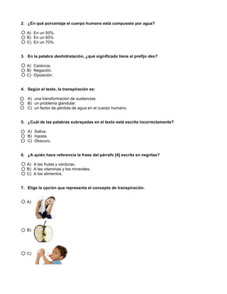  
	
  
	
  
2. ¿En qué porcentaje el cuerpo humano está compuesto por agua?
A) En un 50%.
B) En un 60%.
C) En un 70%.
3. En la palabra deshidratación, ¿qué significado tiene el prefijo des?
A) Carencia.
B) Negación.
C) Oposición.
4. Según el texto, la transpiración es:
A) una transformación de sustancias.
B) un problema glandular.
C) un factor de pérdida de agua en el cuerpo humano.
5. ¿Cuál de las palabras subrayadas en el texto está escrita incorrectamente?
A) Saliva.
B) Injesta.
C) Obscuro.
6. ¿A quién hace referencia la frase del párrafo [4] escrita en negritas?
A) A las frutas y verduras.
B) A las vitaminas y los minerales.
C) A los alimentos.
7. Elige la opción que representa el concepto de transpiración.
A)
B)
C)
 