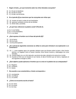  
	
  
	
  
1. Según el texto, ¿en qué momento salen los niños llamados xocoyoles?
A) Al caer el atardecer.
B) Al caer la noche.
C) Al caer una tormenta.
2. En el párrafo [2] se menciona que los xocoyoles son niños que:
A) mueren al nacer o antes de ser bautizados.
B) aparecen sentados encima de los árboles.
C) tienen alas y aureolas.
3. ¿A qué hace referencia la palabra ocote? (Párrafo 4).
A) A una hierba.
B) A una enredadera.
C) A un árbol.
4. ¿Qué expresa el hombre con la frase del párrafo [6]?
A) Un temor.
B) Una duda.
C) Una preocupación.
5. ¿En cuál de las siguientes oraciones se utiliza la coma para introducir una explicación o un
comentario?
A) (…) unos regaban agua con grandes cántaros para que lloviera sobre la tierra, otros hacían
granizo y lo regaban como si fueran maicitos, otros hacían truenos y relámpagos con unos
mecates.
B) Cuando llegó vio a un niño desnudo, que tenía dos alas, atorado en la rama de un ocote.
C) Cuando el niño tuvo el mecate en sus manos, le dijo al hombre que se fuera y regresara al
día siguiente a recoger su leña.
6. ¿Qué adjetivo puede aplicarse al hombre que no creía en la palabra de sus antepasados?
A) Negativo.
B) Incrédulo.
C) Astuto.
7. De acuerdo a sus característica, el texto corresponde a:
A) una leyenda.
B) una fábula.
C) un cuento.
8. ¿Cómo se encuentra escrito el texto?
A) En verso.
B) En prosa.
C) En rima.
 