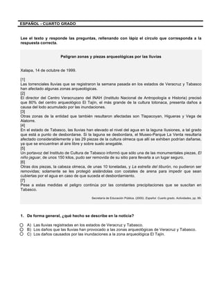  
	
  
	
  
ESPAÑOL - CUARTO GRADO
Lee el texto y responde las preguntas, rellenando con lápiz el círculo que corresponda a la
respuesta correcta.
Peligran zonas y piezas arqueológicas por las lluvias
Xalapa, 14 de octubre de 1999.
[1]
Las torrenciales lluvias que se registraron la semana pasada en los estados de Veracruz y Tabasco
han afectado algunas zonas arqueológicas.
[2]
El director del Centro Veracruzano del INAH (Instituto Nacional de Antropología e Historia) precisó
que 80% del centro arqueológico El Tajín, el más grande de la cultura totonaca, presenta daños a
causa del lodo acumulado por las inundaciones.
[3]
Otras zonas de la entidad que también resultaron afectadas son Tlapacoyan, Higueras y Vega de
Alatorre.
[4]
En el estado de Tabasco, las lluvias han elevado el nivel del agua en la laguna IIusiones, a tal grado
que está a punto de desbordarse. Si la laguna se desbordara, el Museo-Parque La Venta resultaría
afectado considerablemente y las 29 piezas de la cultura olmeca que allí se exhiben podrían dañarse,
ya que se encuentran al aire libre y sobre suelo anegable.
[5]
Un portavoz del Instituto de Cultura de Tabasco informó que sólo una de las monumentales piezas, El
niño jaguar, de unos 150 kilos, pudo ser removida de su sitio para llevarla a un lugar seguro.
[6]
Otras dos piezas, la cabeza olmeca, de unas 10 toneladas, y La estrella del tiburón, no pudieron ser
removidas; solamente se les protegió aislándolas con costales de arena para impedir que sean
cubiertas por el agua en caso de que suceda el desbordamiento.
[7]
Pese a estas medidas el peligro continúa por las constantes precipitaciones que se suscitan en
Tabasco.
Secretaría de Educación Pública. (2000). Español. Cuarto grado. Actividades, pp. 99.
1. De forma general, ¿qué hecho se describe en la noticia?
A) Las lluvias registradas en los estados de Veracruz y Tabasco.
B) Los daños que las lluvias han provocado a las zonas arqueológicas de Veracruz y Tabasco.
C) Los daños causados por las inundaciones a la zona arqueológica El Tajín.
 
