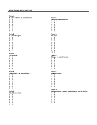  
	
  
	
  
SECCIÓN DE RESPUESTAS
Texto 1.
El valor nutritivo de los alimentos.
1. A
2. C
3. B
4. B
5. B
6. C
7. C
8. C
Texto 2.
El señor don gato.
1. A
2. C
3. C
4. A
5. C
6. B
7. B
8. B
9. C
Texto 3.
Los aztecas.
1. A
2. A
3. C
4. A
5. A
6. B
7. C
8. A
Texto 4.
La ensalada a la “deschicharé”.
1. C
2. A
3. C
4. B
5. C
6. B
7. A
8. B
9. A
Texto 5.
Móvil de estrellas.
1. B
2. C
3. C
4. A
5. A
6. A
7. C
Texto 6.
La fotografía submarina.
1. A
2. B
3. C
4. C
5. B
6. B
7. C
Texto 7.
Día claro.
1. A
2. B
3. C
4. B
5. B
6. A
7. C
8. A
9. A
10. C
Texto 8.
El agua en los alimentos.
1. A
2. C
3. A
4. C
5. B
6. A
7. A
Texto 9.
Los xocoyoles.
1. C
2. A
3. C
4. B
5. B
6. B
7. A
8. B
Texto 10.
Peligran zonas y piezas arqueológicas por las lluvias.
1. B
2. B
3. B
4. C
5. C
6. A
7. A
 