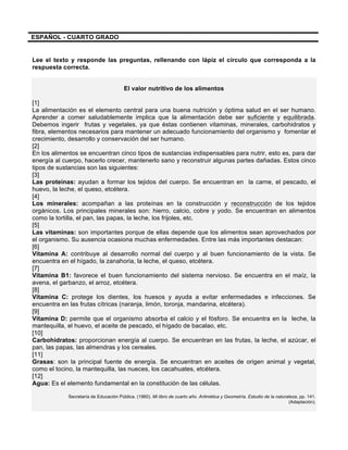 ESPAÑOL - CUARTO GRADO
Lee el texto y responde las preguntas, rellenando con lápiz el círculo que corresponda a la
respuesta correcta.
	
  
El valor nutritivo de los alimentos
[1]
La alimentación es el elemento central para una buena nutrición y óptima salud en el ser humano.
Aprender a comer saludablemente implica que la alimentación debe ser suficiente y equilibrada.
Debemos ingerir frutas y vegetales, ya que éstas contienen vitaminas, minerales, carbohidratos y
fibra, elementos necesarios para mantener un adecuado funcionamiento del organismo y fomentar el
crecimiento, desarrollo y conservación del ser humano.
[2]
En los alimentos se encuentran cinco tipos de sustancias indispensables para nutrir, esto es, para dar
energía al cuerpo, hacerlo crecer, mantenerlo sano y reconstruir algunas partes dañadas. Estos cinco
tipos de sustancias son las siguientes:
[3]
Las proteínas: ayudan a formar los tejidos del cuerpo. Se encuentran en la carne, el pescado, el
huevo, la leche, el queso, etcétera.
[4]
Los minerales: acompañan a las proteínas en la construcción y reconstrucción de los tejidos
orgánicos. Los principales minerales son: hierro, calcio, cobre y yodo. Se encuentran en alimentos
como la tortilla, el pan, las papas, la leche, los frijoles, etc.
[5]
Las vitaminas: son importantes porque de ellas depende que los alimentos sean aprovechados por
el organismo. Su ausencia ocasiona muchas enfermedades. Entre las más importantes destacan:
[6]
Vitamina A: contribuye al desarrollo normal del cuerpo y al buen funcionamiento de la vista. Se
encuentra en el hígado, la zanahoria, la leche, el queso, etcétera.
[7]
Vitamina B1: favorece el buen funcionamiento del sistema nervioso. Se encuentra en el maíz, la
avena, el garbanzo, el arroz, etcétera.
[8]
Vitamina C: protege los dientes, los huesos y ayuda a evitar enfermedades e infecciones. Se
encuentra en las frutas cítricas (naranja, limón, toronja, mandarina, etcétera).
[9]
Vitamina D: permite que el organismo absorba el calcio y el fósforo. Se encuentra en la leche, la
mantequilla, el huevo, el aceite de pescado, el hígado de bacalao, etc.
[10]
Carbohidratos: proporcionan energía al cuerpo. Se encuentran en las frutas, la leche, el azúcar, el
pan, las papas, las almendras y los cereales.
[11]
Grasas: son la principal fuente de energía. Se encuentran en aceites de origen animal y vegetal,
como el tocino, la mantequilla, las nueces, los cacahuates, etcétera.
[12]
Agua: Es el elemento fundamental en la constitución de las células.
Secretaría de Educación Pública. (1960). Mi libro de cuarto año. Aritmética y Geometría. Estudio de la naturaleza, pp. 141.
(Adaptación).
 
