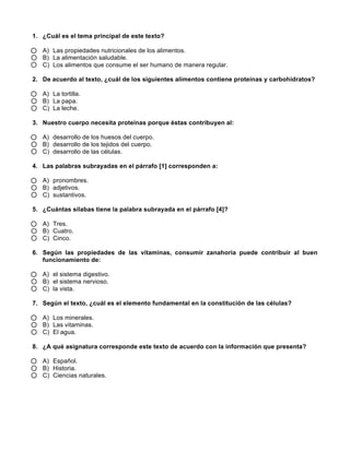 1. ¿Cuál es el tema principal de este texto?
A) Las propiedades nutricionales de los alimentos.
B) La alimentación saludable.
C) Los alimentos que consume el ser humano de manera regular.
2. De acuerdo al texto, ¿cuál de los siguientes alimentos contiene proteínas y carbohidratos?
A) La tortilla.
B) La papa.
C) La leche.
3. Nuestro cuerpo necesita proteínas porque éstas contribuyen al:
A) desarrollo de los huesos del cuerpo.
B) desarrollo de los tejidos del cuerpo.
C) desarrollo de las células.
4. Las palabras subrayadas en el párrafo [1] corresponden a:
A) pronombres.
B) adjetivos.
C) sustantivos.
5. ¿Cuántas sílabas tiene la palabra subrayada en el párrafo [4]?
A) Tres.
B) Cuatro.
C) Cinco.
6. Según las propiedades de las vitaminas, consumir zanahoria puede contribuir al buen
funcionamiento de:
A) el sistema digestivo.
B) el sistema nervioso.
C) la vista.
7. Según el texto, ¿cuál es el elemento fundamental en la constitución de las células?
A) Los minerales.
B) Las vitaminas.
C) El agua.
8. ¿A qué asignatura corresponde este texto de acuerdo con la información que presenta?
A) Español.
B) Historia.
C) Ciencias naturales.
 