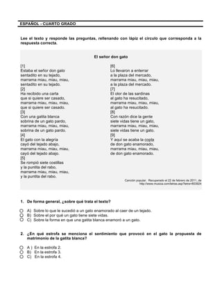 ESPAÑOL - CUARTO GRADO
Lee el texto y responde las preguntas, rellenando con lápiz el círculo que corresponda a la
respuesta correcta.
El señor don gato
[1] [6]
Estaba el señor don gato Lo llevaron a enterrar
sentadito en su tejado, a la plaza del mercado,
marrama miau, miau, miau, marrama miau, miau, miau,
sentadito en su tejado. a la plaza del mercado.
[2] [7]
Ha recibido una carta El olor de las sardinas
que si quiere ser casado, al gato ha resucitado,
marrama miau, miau, miau, marrama miau, miau, miau,
que si quiere ser casado. al gato ha resucitado.
[3] [8]
Con una gatita blanca Con razón dice la gente
sobrina de un gato pardo, siete vidas tiene un gato,
marrama miau, miau, miau, marrama miau, miau, miau,
sobrina de un gato pardo. siete vidas tiene un gato.
[4] [9]
El gato con la alegría Y aquí se acaba la copla
cayó del tejado abajo, de don gato enamorado,
marrama miau, miau, miau, marrama miau, miau, miau,
cayó del tejado abajo. de don gato enamorado.
[5]
Se rompió siete costillas
y la puntita del rabo,
marrama miau, miau, miau,
y la puntita del rabo.
Canción popular. Recuperado el 22 de febrero de 2011, de
http://www.musica.com/letras.asp?letra=853924
1. De forma general, ¿sobre qué trata el texto?
A) Sobre lo que le sucedió a un gato enamorado al caer de un tejado.
B) Sobre el por qué un gato tiene siete vidas.
C) Sobre la forma en que una gatita blanca enamoró a un gato.
2. ¿En qué estrofa se menciona el sentimiento que provocó en el gato la propuesta de
matrimonio de la gatita blanca?
A ) En la estrofa 2.
B) En la estrofa 3.
C) En la estrofa 4.
 