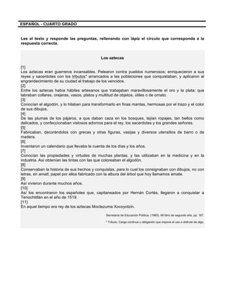 
	
  
	
  
ESPAÑOL - CUARTO GRADO
	
  
Lee el texto y responde las preguntas, rellenando con lápiz el círculo que corresponda a la
respuesta correcta.
Los aztecas
[1]
Los aztecas eran guerreros incansables. Pelearon contra pueblos numerosos; enriquecieron a sus
reyes y sacerdotes con los tributos* arrancados a las poblaciones que conquistaban, y aplicaron al
engrandecimiento de su ciudad el trabajo de los vencidos.
[2]
Entre los aztecas había hábiles artesanos que trabajaban maravillosamente el oro y la plata; que
labraban collares, orejeras, vasos, platos y multitud de objetos, útiles o de ornato.
[3]
Conocían el algodón, y lo hilaban para transformarlo en finas mantas, hermosas por el trazo y el color
de sus dibujos.
[4]
De las plumas de los pájaros, a que daban caza en los bosques, tejían ropajes, tan bellos como
delicados, y confeccionaban vistosos adornos para el rey, los sacerdotes y los grandes señores.
[5]
Fabricaban, decorándolos con grecas y otras figuras, vasijas y diversos utensilios de barro o de
madera.
[6]
Inventaron un calendario que llevaba la cuenta de los días y los años.
[7]
Conocían las propiedades y virtudes de muchas plantas, y las utilizaban en la medicina y en la
industria. Así obtenían las tintas con las que coloreaban el algodón.
[8]
Conservaban la historia de sus hechos y conquistas, para lo cual los consignaban con dibujos, no con
letras, en amatl, papel por ellos fabricado con la albura del árbol que hoy llamamos amate.
[9]
Así vivieron durante muchos años.
[10]
Así los encontraron los españoles que, capitaneados por Hernán Cortés, llegaron a conquistar a
Tenochtitlán en el año de 1519.
[11]
En aquel tiempo era rey de los aztecas Moctezuma Xocoyotzin.
Secretaría de Educación Pública. (1960). Mi libro de segundo año, pp. 167.
* Tributo: Carga continua u obligación que impone el uso o disfrute de algo.
 