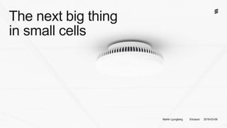 The next big thing
in small cells
Martin Ljungberg Ericsson 2018-03-09
 