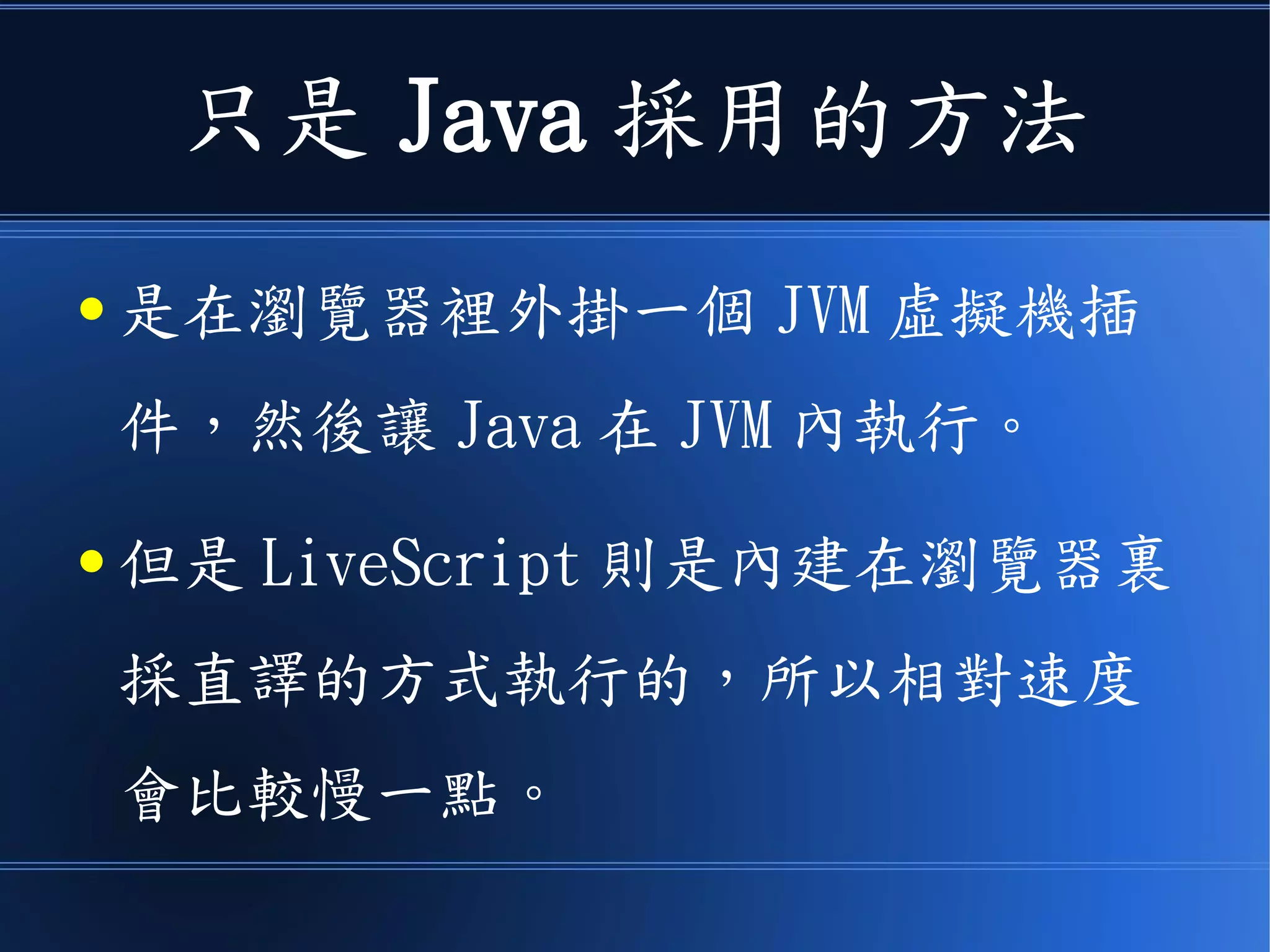 只是 Java 採用的方法
● 是在瀏覽器裡外掛一個 JVM 虛擬機插
件，然後讓 Java 在 JVM 內執行。
● 但是 LiveScript 則是內建在瀏覽器裏
採直譯的方式執行的，所以相對速度
會比較慢一點。
 