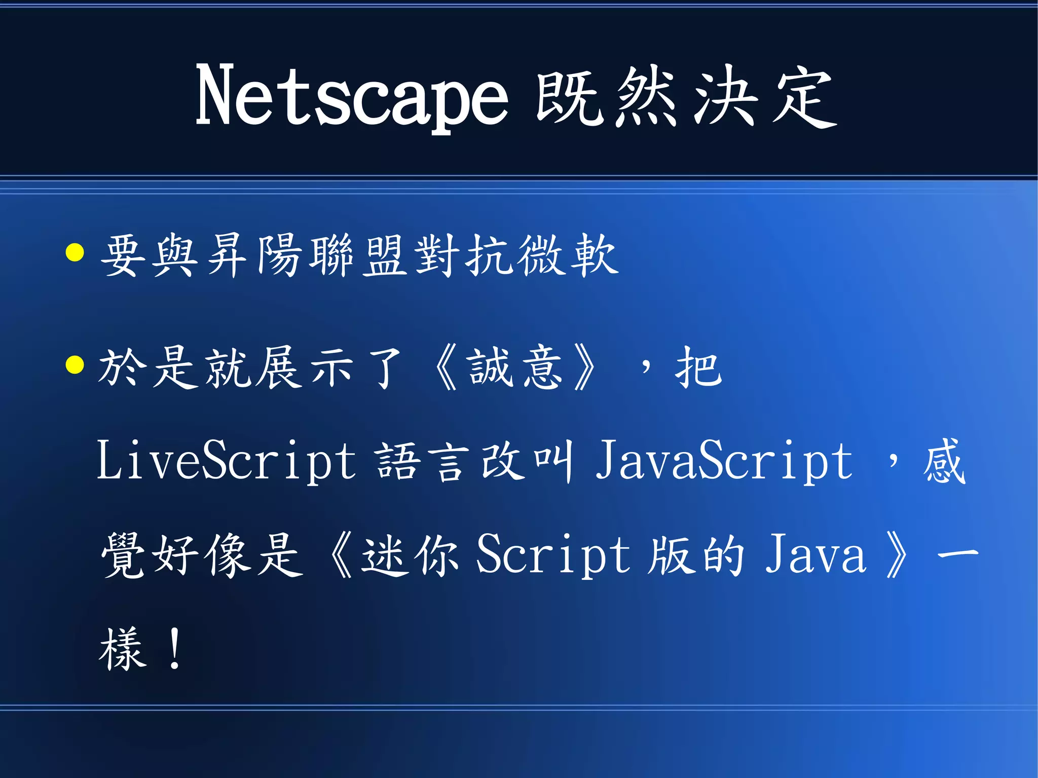 Netscape 既然決定
● 要與昇陽聯盟對抗微軟
● 於是就展示了《誠意》，把
LiveScript 語言改叫 JavaScript ，感
覺好像是《迷你 Script 版的 Java 》一
樣！
 