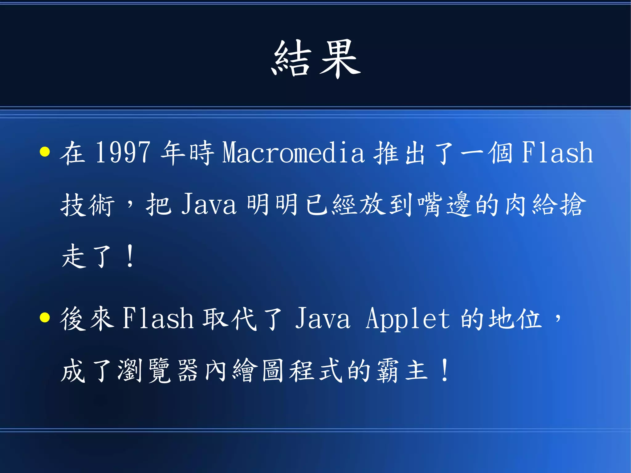 結果
● 在 1997 年時 Macromedia 推出了一個 Flash
技術，把 Java 明明已經放到嘴邊的肉給搶
走了！
● 後來 Flash 取代了 Java Applet 的地位，
成了瀏覽器內繪圖程式的霸主！
 