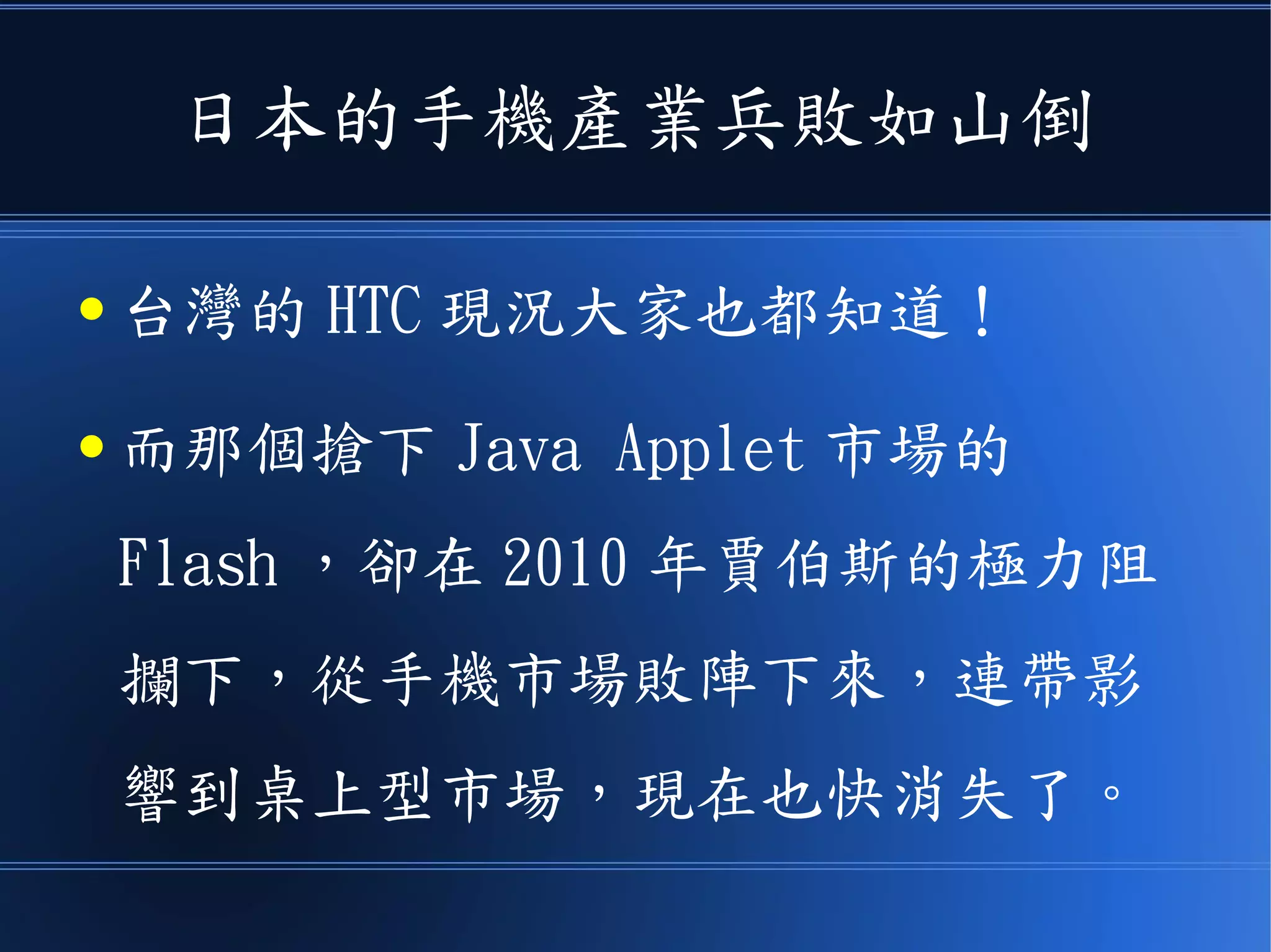 日本的手機產業兵敗如山倒
● 台灣的 HTC 現況大家也都知道！
● 而那個搶下 Java Applet 市場的
Flash ，卻在 2010 年賈伯斯的極力阻
攔下，從手機市場敗陣下來，連帶影
響到桌上型市場，現在也快消失了。
 
