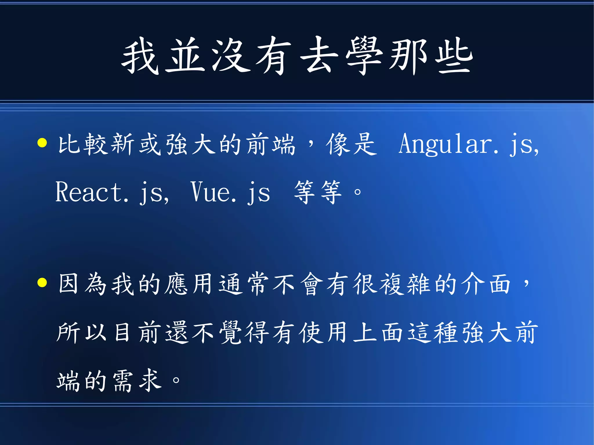 我並沒有去學那些
● 比較新或強大的前端，像是 Angular.js,
React.js, Vue.js 等等。
● 因為我的應用通常不會有很複雜的介面，
所以目前還不覺得有使用上面這種強大前
端的需求。
 