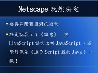 Netscape 既然決定
● 要與昇陽聯盟對抗微軟
● 於是就展示了《誠意》，把
LiveScript 語言改叫 JavaScript ，感
覺好像是《迷你 Script 版的 Java 》一
樣！
 