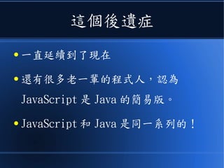 這個後遺症
● 一直延續到了現在
● 還有很多老一輩的程式人，認為
JavaScript 是 Java 的簡易版。
● JavaScript 和 Java 是同一系列的！
 
