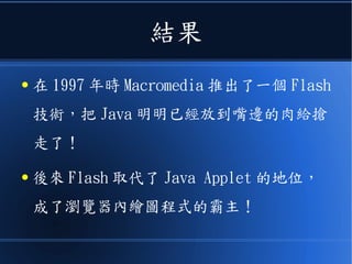 結果
● 在 1997 年時 Macromedia 推出了一個 Flash
技術，把 Java 明明已經放到嘴邊的肉給搶
走了！
● 後來 Flash 取代了 Java Applet 的地位，
成了瀏覽器內繪圖程式的霸主！
 