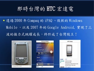 那時台灣的 HTC 宏達電
● 透過 2000 年 Compaq 的 iPAQ 、微軟的 Windows
Mobile ，以及 2007 年的 Google Android, 實現了三
波的接力式跳躍成長，終於成了台灣股王！
 