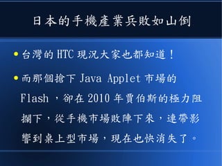 日本的手機產業兵敗如山倒
● 台灣的 HTC 現況大家也都知道！
● 而那個搶下 Java Applet 市場的
Flash ，卻在 2010 年賈伯斯的極力阻
攔下，從手機市場敗陣下來，連帶影
響到桌上型市場，現在也快消失了。
 