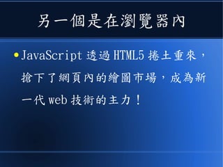 另一個是在瀏覽器內
● JavaScript 透過 HTML5 捲土重來，
搶下了網頁內的繪圖市場，成為新
一代 web 技術的主力！
 