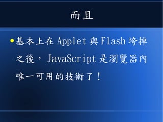 而且
● 基本上在 Applet 與 Flash 垮掉
之後， JavaScript 是瀏覽器內
唯一可用的技術了！
 