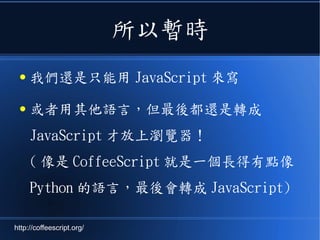 所以暫時
● 我們還是只能用 JavaScript 來寫
● 或者用其他語言，但最後都還是轉成
JavaScript 才放上瀏覽器！
( 像是 CoffeeScript 就是一個長得有點像
Python 的語言，最後會轉成 JavaScript)
http://coffeescript.org/
 